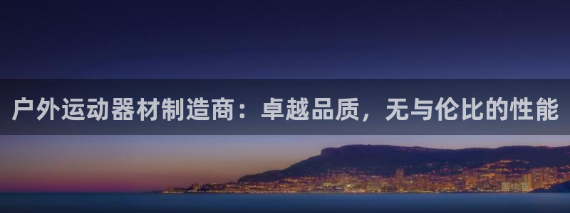 极悦平台注册申请流程详解：户外运动器材制造商：卓越品